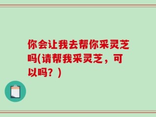 你会让我去帮你采灵芝吗(请帮我采灵芝，可以吗？)