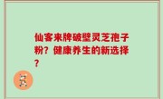 仙客来牌破壁灵芝孢子粉？健康养生的新选择？