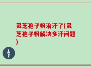 灵芝孢子粉治汗了(灵芝孢子粉解决多汗问题)