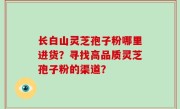 长白山灵芝孢子粉哪里进货？寻找高品质灵芝孢子粉的渠道？