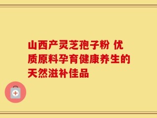 山西产灵芝孢子粉 优质原料孕育健康养生的天然滋补佳品