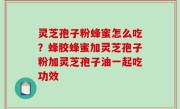 灵芝孢子粉蜂蜜怎么吃？蜂胶蜂蜜加灵芝孢子粉加灵芝孢子油一起吃功效
