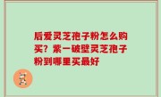 后爱灵芝孢子粉怎么购买？紫一破壁灵芝孢子粉到哪里买最好