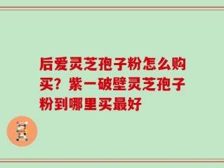 后爱灵芝孢子粉怎么购买？紫一破壁灵芝孢子粉到哪里买最好