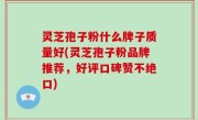 灵芝孢子粉什么牌子质量好(灵芝孢子粉品牌推荐，好评口碑赞不绝口)