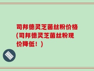 司邦德灵芝菌丝粉价格(司邦德灵芝菌丝粉现价降低！)