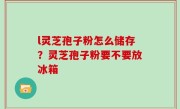 l灵芝孢子粉怎么储存？灵芝孢子粉要不要放冰箱