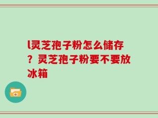 l灵芝孢子粉怎么储存？灵芝孢子粉要不要放冰箱