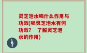 灵芝泡水喝什么作用与功效(喝灵芝泡水有何功效？  了解灵芝泡水的作用)