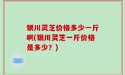银川灵芝价格多少一斤啊(银川灵芝一斤价格是多少？)