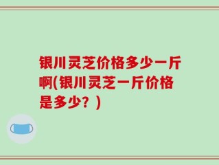 银川灵芝价格多少一斤啊(银川灵芝一斤价格是多少？)