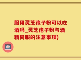 服用灵芝孢子粉可以吃酒吗_灵芝孢子粉与酒精同服的注意事项)