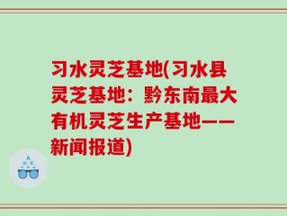 习水灵芝基地(习水县灵芝基地：黔东南最大有机灵芝生产基地——新闻报道)