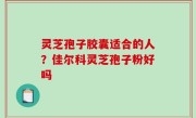 灵芝孢子胶囊适合的人？佳尔科灵芝孢子粉好吗