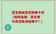 灵芝壳和灵芝粉哪个好 (如何选择：灵芝壳与灵芝粉该选哪个？)