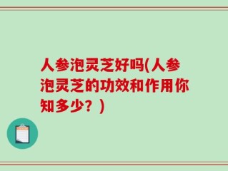 人参泡灵芝好吗(人参泡灵芝的功效和作用你知多少？)
