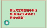 鞍山灵芝破壁孢子粉价格(鞍山灵芝破壁孢子粉现价报告)