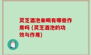 灵芝酒泡来喝有哪些作用吗 (灵芝酒泡的功效与作用)