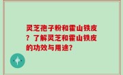灵芝孢子粉和霍山铁皮?了解灵芝和霍山铁皮的功效与用途?
