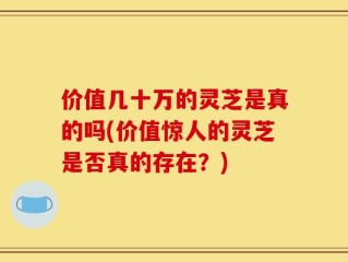 价值几十万的灵芝是真的吗(价值惊人的灵芝是否真的存在？)