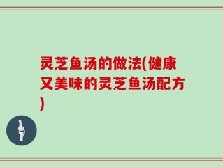 灵芝鱼汤的做法(健康又美味的灵芝鱼汤配方)