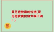 灵芝孢胶囊的价格(灵芝孢胶囊价格大幅下调！)