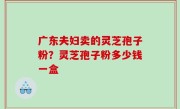 广东夫妇卖的灵芝孢子粉？灵芝孢子粉多少钱一盒