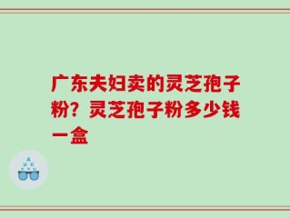 广东夫妇卖的灵芝孢子粉？灵芝孢子粉多少钱一盒