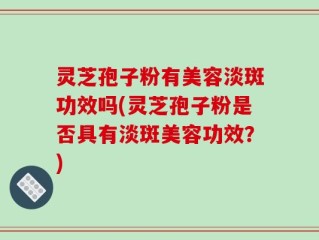 灵芝孢子粉有美容淡斑功效吗(灵芝孢子粉是否具有淡斑美容功效？)