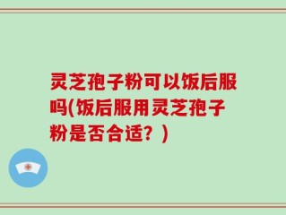 灵芝孢子粉可以饭后服吗(饭后服用灵芝孢子粉是否合适？)