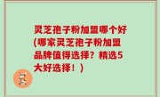 灵芝孢子粉加盟哪个好(哪家灵芝孢子粉加盟品牌值得选择？精选5大好选择！)