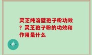 灵芝纯溶壁孢子粉功效？灵芝孢子粉的功效和作用是什么
