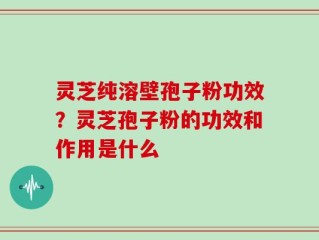 灵芝纯溶壁孢子粉功效？灵芝孢子粉的功效和作用是什么