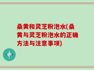 桑黄和灵芝粉泡水(桑黄与灵芝粉泡水的正确方法与注意事项)