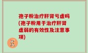 孢子粉治疗肝肾亏虚吗(孢子粉用于治疗肝肾虚弱的有效性及注意事项)