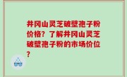 井冈山灵芝破壁孢子粉价格？了解井冈山灵芝破壁孢子粉的市场价位？