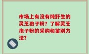 市场上有没有纯野生的灵芝孢子粉？了解灵芝孢子粉的采购和鉴别方法？