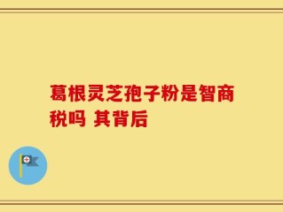 葛根灵芝孢子粉是智商税吗 其背后