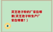 灵芝孢子粉的厂家在哪里(灵芝孢子粉生产厂家在哪里？)