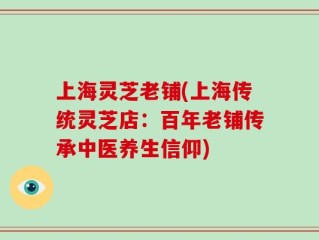 上海灵芝老铺(上海传统灵芝店：百年老铺传承中医养生信仰)