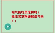 疝气能吃灵芝粉吗 (能吃灵芝粉缓解疝气吗？)