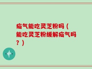 疝气能吃灵芝粉吗 (能吃灵芝粉缓解疝气吗？)