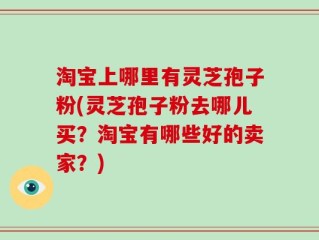淘宝上哪里有灵芝孢子粉(灵芝孢子粉去哪儿买？淘宝有哪些好的卖家？)