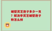 破壁灵芝孢子多少一克？赋汤亭灵芝破壁孢子粉怎么样