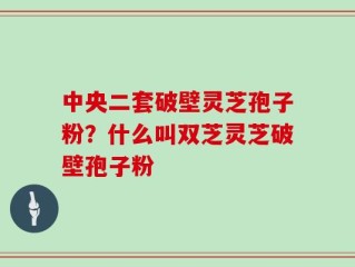 中央二套破壁灵芝孢子粉？什么叫双芝灵芝破壁孢子粉