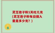 灵芝孢子粉1天吃几克(灵芝孢子粉每日摄入量是多少克？)