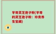 芋哥灵芝孢子粉(芋哥的灵芝孢子粉：珍贵养生宝藏)