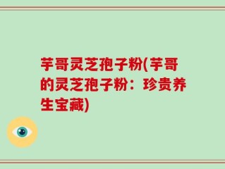 芋哥灵芝孢子粉(芋哥的灵芝孢子粉：珍贵养生宝藏)