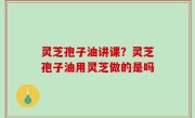 灵芝孢子油讲课？灵芝孢子油用灵芝做的是吗