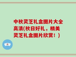 中秋灵芝礼盒图片大全高清(秋日好礼，精美灵芝礼盒图片欣赏！)